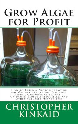 Grow Algae for Profit: How to Build a Photobioreactor for Growing Algae for Proteins, Lipids, Carbohydrates, Anti-Oxidants, Biofuels, Biodies - Christopher Kinkaid
