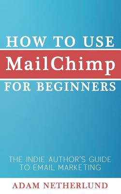 How to Use MailChimp for Beginners: The Indie Author's Guide to Email Marketing - Adam Netherlund