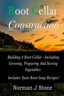 Root Cellar Construction: Building A Root Cellar - Including Growing Preparing And Storing Vegetables. Includes Tasty Root-Soup Recipes! - Norman J. Stone