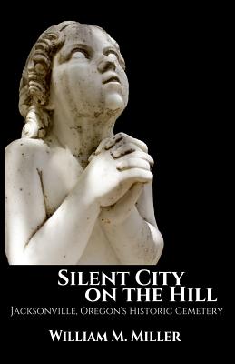 Silent City On the Hill: Jacksonville Oregon's Historic Cemetery - William M. Miller