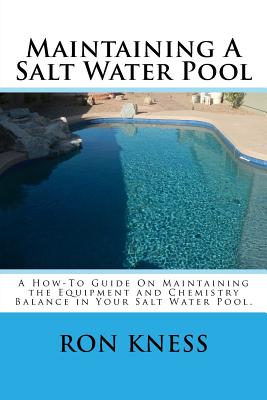 Maintaining A Salt Water Pool: A How-To Guide On Maintaining the Equipment and Chemistry Balance in Your Salt Water Pool. - Ron D. Kness