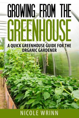 Growing From the Greenhouse: A Quick Greenhouse Guide for the Organic Gardener - Nicole Wrinn
