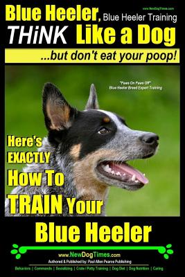 Blue Heeler, Blue Heeler Training, Think Like a Dog, But Don't Eat Your Poop!: 'paws on Paws Off' Blue Heeler Breed Expert Dog Training. Here's Exactl - Paul Allen Pearce