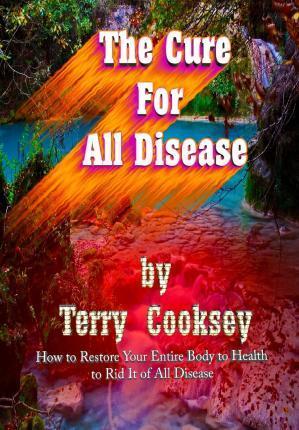The Cure For All Disease: How to Restore Your Entire Body to Health to Rid It of All Disease - Terry Cooksey