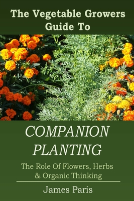 Companion Planting: The Vegetable Gardeners Guide To The Role Of Flowers, Herbs, And Organic Thinking - James Paris