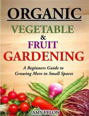 Organic Vegetable and Fruit Gardening: A Beginners Guide to Growing More in Small Spaces - Amy Felon