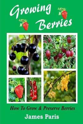 Growing Berries - How To Grow And Preserve Berries: Strawberries, Raspberries, Blackberries, Blueberries, Gooseberries, Redcurrants, Blackcurrants & W - James Paris