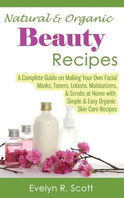 Natural & Organic Beauty Recipes - A Complete Guide on Making Your Own Facial Masks, Toners, Lotions, Moisturizers, & Scrubs at Home with Simple & Eas - Evelyn R. Scott