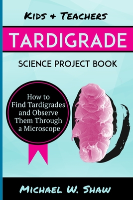 Kids & Teachers Tardigrade Science Project Book: How To Find Tardigrades and Observe Them Through a Microscope - Michael W. Shaw