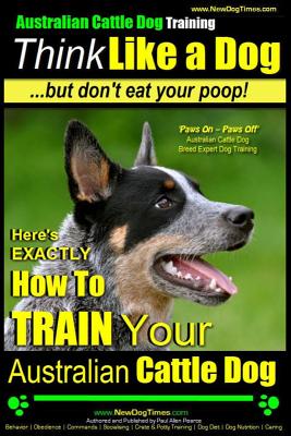 Australian Cattle Dog Training - Think Like Me ...But Don't Eat Your Poop!: Here's Exactly How to Train Your Australian Cattle Dog - Paul Allen Pearce