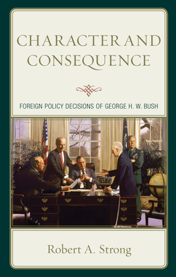 Character and Consequence: Foreign Policy Decisions of George H. W. Bush - Robert A. Strong