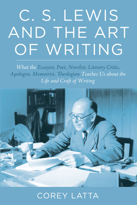 C. S. Lewis and the Art of Writing: What the Essayist, Poet, Novelist, Literary Critic, Apologist, Memoirist, Theologian Teaches Us about the Life and - Corey Latta
