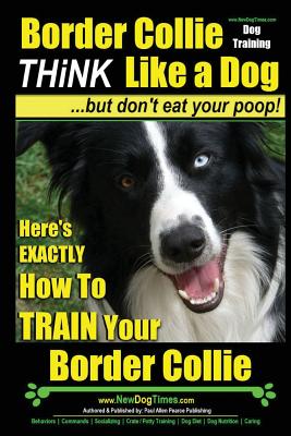 Border Collie Dog Training - Think Like a Dog, But Don't Eat Your Poop!: Here's Exactly How to Train Your Border Collie - Paul Allen Pearce