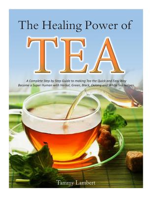 The Healing Power of TEA: A Complete Step by Step Guide to making Tea the Quick and Easy Way: Become a Super Human with Herbal, Green, Black, Ol - Tammy Lambert