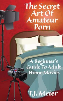The Secret Art Of Amateur Porn: A Beginner's Guide To Adult Home Movies - T. J. Meier