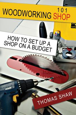 Woodworking Shop 101: How To Set Up A Shop On A Budget - Thomas R. Shaw