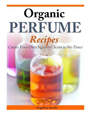 Organic Perfume Recipes: Create Your Own Signature Scent in no time! - Angelina Jacobs