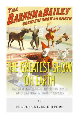 The Greatest Show on Earth: The History of the Ringling Bros. and Barnum & Bailey Circus - Charles River Editors