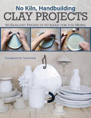 No Kiln, Handbuilding Clay Projects: 50 Elegant Projects to Make for the Home - Charlotte Vannier