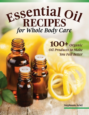 Essential Oil Recipes for Home and Body Care: 100+ Organic Products to Help You Feel Better - Stephanie Ariel