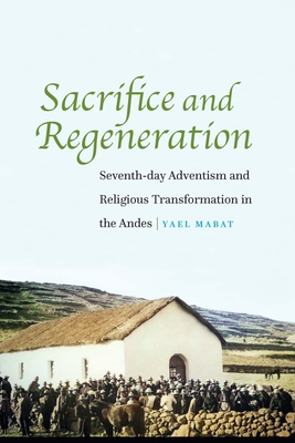 Sacrifice and Regeneration: Seventh-Day Adventism and Religious Transformation in the Andes - Yael Mabat