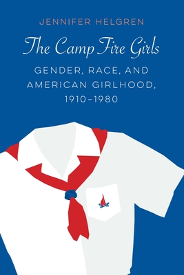 The Camp Fire Girls: Gender, Race, and American Girlhood, 1910-1980 - Jennifer Helgren