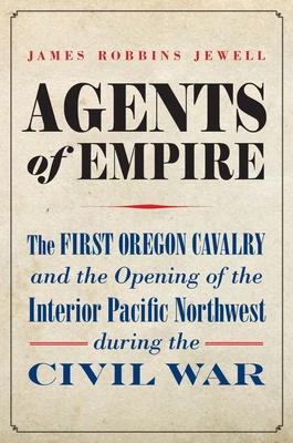 Agents of Empire: The First Oregon Cavalry and the Opening of the Interior Pacific Northwest During the Civil War - James Robbins Jewell