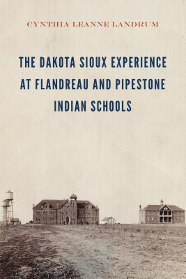 The Dakota Sioux Experience at Flandreau and Pipestone Indian Schools - Cynthia Leanne Landrum