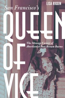 San Francisco's Queen of Vice: The Strange Career of Abortionist Inez Brown Burns - Lisa Riggin