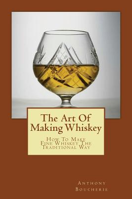 The Art Of Making Whiskey: How To Make Fine Whiskey The Traditional Way - Anthony Boucherie