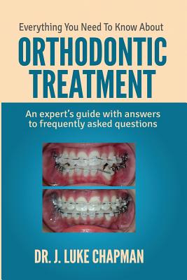Everything You Need To Know About Orthodontic Treatment: An expert's guide with answers to frequently asked questions - J. Luke Chapman
