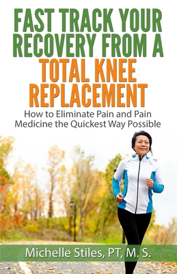 Fast Track Your Recovery From A Total Knee Replacement: : How to Eliminate Pain And Pain Medicine The Quickest Way Possible - Michelle Stiles