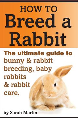 How to Breed a Rabbit: The Ultimate Guide to Bunny and Rabbit Breeding, Baby Rabbits and Rabbit Care - Sarah Martin