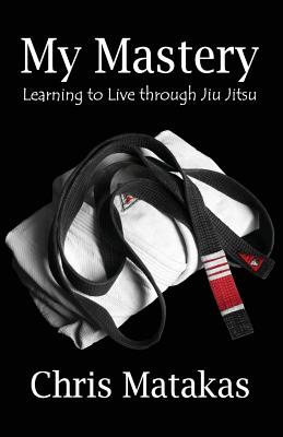 My Mastery: Learning to Live Through Jiu Jitsu - Chris Matakas