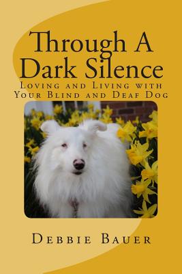 Through A Dark Silence: Loving and Living with Your Blind and Deaf Dog - Debbie Bauer