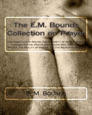 The E.M. Bounds Collection on Prayer: The Essentials of Prayer, The Necessity of Prayer, Power Through Prayer, Prayer and Praying Men, Purpose in Pray - E. M. Bounds