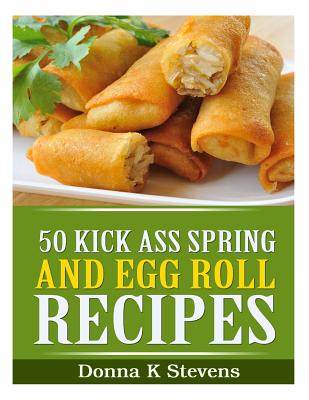50 Kick Ass Spring and Egg Roll Recipes - Donna K. Stevens