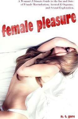 Female Pleasure: The Ultimate Guide to the Ins and Outs of Female Masturbation, Arousal and Orgasms, and Sexual Exploration. - N. T. Gore