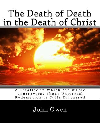 The Death of Death in the Death of Christ: A Treatise in Which the Whole Controversy about Universal Redemption is Fully Discussed - John Owen