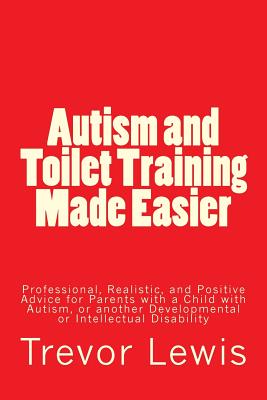 Autism and Toilet Training Made Easier: Professional, Realistic, and Positive Advice for Parents with a Child with Autism, or another Developmental or - Trevor Hugh Lewis