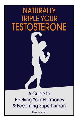 Naturally Triple Your Testosterone: A Guide to Hacking Your Hormones and Becoming Superhuman - Peter Paulson