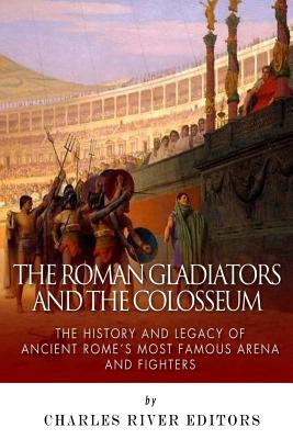 The Roman Gladiators and the Colosseum: The History and Legacy of Ancient Rome's Most Famous Arena and Fighters - Charles River Editors