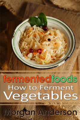 Fermented Foods: How to Ferment Vegetables - Morgan Anderson