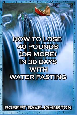 How to Lose 40 Pounds (Or More) in 30 Days with Water Fasting - Robert Dave Johnston