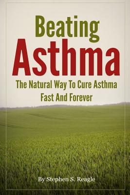 Beating Asthma - The Natural Way to Cure Asthma Fast and Forever - Stephen S. Reagle
