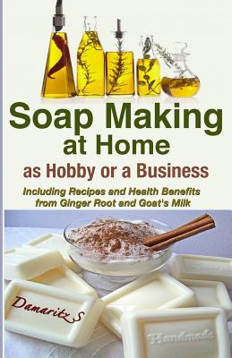 Soap Making At Home As a Hobby or a Business: Including Recipes and Health Benefits from Ginger Root and Goat's Milk - Damaritz S