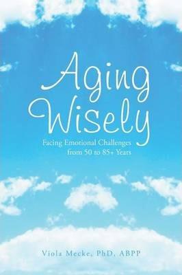 Aging Wisely: Facing Emotional Challenges from 50 to 85+ Years - Viola Abpp Mecke