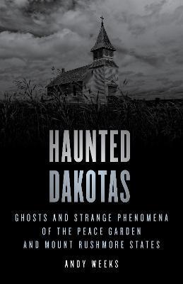 Haunted Dakotas: Ghosts and Strange Phenomena of the Peace Garden and Mount Rushmore States - Andy Weeks
