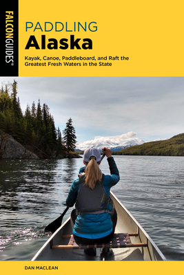 Paddling Alaska: Kayak, Canoe, Paddleboard, and Raft the Greatest Fresh Waters in the State - Dan Maclean