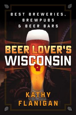 Beer Lover's Wisconsin: Best Breweries, Brewpubs and Beer Bars - Kathy Flanigan